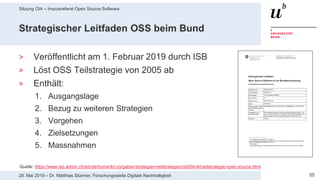 Sitzung OIA – Impulsreferat Open Source Software
5529. Mai 2019 – Dr. Matthias Stürmer, Forschungsstelle Digitale Nachhaltigkeit
Strategischer Leitfaden OSS beim Bund
> Veröffentlicht am 1. Februar 2019 durch ISB
> Löst OSS Teilstrategie von 2005 ab
> Enthält:
1. Ausgangslage
2. Bezug zu weiteren Strategien
3. Vorgehen
4. Zielsetzungen
5. Massnahmen
Quelle: https://www.isb.admin.ch/isb/de/home/ikt-vorgaben/strategien-teilstrategien/sb004-ikt-teilstrategie-open-source.html
 