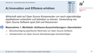 Sitzung OIA – Impulsreferat Open Source Software
5729. Mai 2019 – Dr. Matthias Stürmer, Forschungsstelle Digitale Nachhaltigkeit
A) Innovation und Effizienz erhöhen
Wirtschaft setzt auf Open Source Komponenten um rasch eigenständige
Applikationen entwickeln und betreiben zu können. Verwendung von
Open Source Software spart Zeit und Ressourcen.
Massnahme 1: Merkblatt «Software-Ausschreibungen» überarbeiten
— Berücksichtigung spezifischer Merkmale von Open Source Software
— Anbietermarkt von Open Source Dienstleistungen berücksichtigen
A)
B)
C)
D)
E)
 