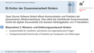 Sitzung OIA – Impulsreferat Open Source Software
5829. Mai 2019 – Dr. Matthias Stürmer, Forschungsstelle Digitale Nachhaltigkeit
B) Kultur der Zusammenarbeit fördern
Open Source Software fördert offene Kommunikation und Praktiken der
gemeinsamen Weiterentwicklung. Dies stärkt die interföderale Zusammenarbeit,
erhöht die digitale Souveränität und reduziert Abhängigkeiten von IT-Herstellern.
Massnahme 2: Wissens- und Erfahrungsaustausch fördern
— Ansprechstelle für rechtliche, technische und organisatorische Fragen
— Fachgemeinschaft (Community of Interest) zum Austausch von Erfahrungen
A)
B)
C)
D)
E)
 