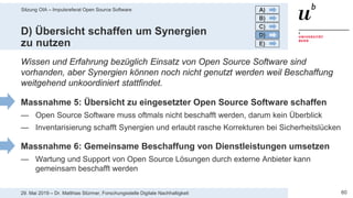 Sitzung OIA – Impulsreferat Open Source Software
6029. Mai 2019 – Dr. Matthias Stürmer, Forschungsstelle Digitale Nachhaltigkeit
D) Übersicht schaffen um Synergien
zu nutzen
Wissen und Erfahrung bezüglich Einsatz von Open Source Software sind
vorhanden, aber Synergien können noch nicht genutzt werden weil Beschaffung
weitgehend unkoordiniert stattfindet.
Massnahme 5: Übersicht zu eingesetzter Open Source Software schaffen
— Open Source Software muss oftmals nicht beschafft werden, darum kein Überblick
— Inventarisierung schafft Synergien und erlaubt rasche Korrekturen bei Sicherheitslücken
Massnahme 6: Gemeinsame Beschaffung von Dienstleistungen umsetzen
— Wartung und Support von Open Source Lösungen durch externe Anbieter kann
gemeinsam beschafft werden
A)
B)
C)
D)
E)
 