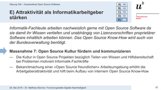 Sitzung OIA – Impulsreferat Open Source Software
6129. Mai 2019 – Dr. Matthias Stürmer, Forschungsstelle Digitale Nachhaltigkeit
E) Attraktivität als Informatikarbeitgeber
stärken
Informatik-Fachleute arbeiten nachweislich gerne mit Open Source Software da
sie damit ihr Wissen vertiefen und unabhängig von Lizenzvorschriften proprietärer
Software inhaltlich arbeiten können. Das Open Source Know-How wird auch von
der Bundesverwaltung benötigt.
Massnahme 7: Open Source Kultur fördern und kommunizieren
— Die Kultur in Open Source Projekten bezüglich Teilen von Wissen und Hilfsbereitschaft
bei Problemen motiviert Informatik-Fachkräfte
— Bekanntmachung einer «Open Source freundlichen» Arbeitsumgebung erhöht die
Arbeitgeberattraktivität und hilft beim Aufbau von internem Open Source Know-How
A)
B)
C)
D)
E)
 