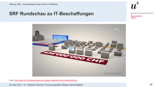 Sitzung OIA – Impulsreferat Open Source Software
6929. Mai 2019 – Dr. Matthias Stürmer, Forschungsstelle Digitale Nachhaltigkeit
SRF Rundschau zu IT-Beschaffungen
Link: http://www.srf.ch/news/schweiz/it-projekte-milliarden-ohne-ausschreibung
 