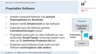 Sitzung OIA – Impulsreferat Open Source Software
729. Mai 2019 – Dr. Matthias Stürmer, Forschungsstelle Digitale Nachhaltigkeit
Proprietäre Software
> Anbieter entwickelt Software und verkauft
Nutzungslizenz an Anwender
> Anbieter behält Urheberrecht an der Software
> Anwender kann die Software gemäss
Lizenzbestimmungen nutzen
> Proprietäre Lizenz gibt vor, dass Software nur von
bestimmter Anzahl Nutzer verwendet werden kann
oder nur für bestimmte Prozessor-Art etc.
> Anwender kennt Software-Code nicht und darf
Software nicht kopieren oder ändern
Proprietäre
Software
Anbieter
Anwender
Proprietäre
Lizenz
 