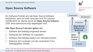 Sitzung OIA – Impulsreferat Open Source Software
829. Mai 2019 – Dr. Matthias Stürmer, Forschungsstelle Digitale Nachhaltigkeit
Open Source Software
Ein Software-Produkt wird als Open Source Software
bezeichnet, wenn es unter einer der rund 70 Lizenzen
veröffentlicht ist, welche durch die Open Source Initiative
(OSI, www.opensource.org) abgesegnet sind.
Alle Open Source Lizenzen geben vor:
1. Software darf beliebig eingesetzt werden
2. Quellcode der Software ist zugänglich
3. Software darf beliebig kopiert und verbreitet werden
4. Software darf verändert und der veränderter Form
weitergegeben werden
Quelle: http://www.opensource.ch/oss-knowhow/details/kbarticle/open-source-software-im-geschaeftskritischen-einsatz/
Anwender
Anbieter
Open
Source
Lizenz
Anwender
Anwender
Open Source
Software mit
Quellcode
 