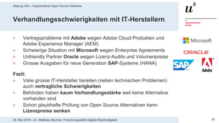 Sitzung OIA – Impulsreferat Open Source Software
8129. Mai 2019 – Dr. Matthias Stürmer, Forschungsstelle Digitale Nachhaltigkeit
Verhandlungsschwierigkeiten mit IT-Herstellern
> Vertragsprobleme mit Adobe wegen Adobe Cloud Produkten und
Adobe Experience Manager (AEM)
> Schwierige Situation mit Microsoft wegen Enterprise Agreements
> Unfriendly Partner Oracle wegen Lizenz-Audits und Volumenpreise
> Grosse Ausgaben für neue Generation SAP-Systeme (HANA)
Fazit:
> Viele grosse IT-Hersteller bereiten (neben technischen Problemen)
auch vertragliche Schwierigkeiten
> Behörden haben kaum Verhandlungsstärke weil keine Alternative
vorhanden sind
> Schon glaubhafte Prüfung von Open Source Alternativen kann
Lizenzpreise senken
 