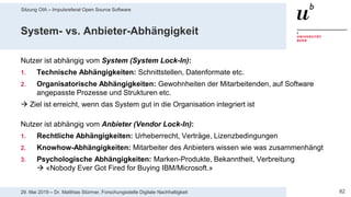Sitzung OIA – Impulsreferat Open Source Software
8229. Mai 2019 – Dr. Matthias Stürmer, Forschungsstelle Digitale Nachhaltigkeit
System- vs. Anbieter-Abhängigkeit
Nutzer ist abhängig vom System (System Lock-In):
1. Technische Abhängigkeiten: Schnittstellen, Datenformate etc.
2. Organisatorische Abhängigkeiten: Gewohnheiten der Mitarbeitenden, auf Software
angepasste Prozesse und Strukturen etc.
 Ziel ist erreicht, wenn das System gut in die Organisation integriert ist
Nutzer ist abhängig vom Anbieter (Vendor Lock-In):
1. Rechtliche Abhängigkeiten: Urheberrecht, Verträge, Lizenzbedingungen
2. Knowhow-Abhängigkeiten: Mitarbeiter des Anbieters wissen wie was zusammenhängt
3. Psychologische Abhängigkeiten: Marken-Produkte, Bekanntheit, Verbreitung
 «Nobody Ever Got Fired for Buying IBM/Microsoft.»
 