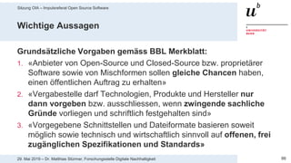 Sitzung OIA – Impulsreferat Open Source Software
8629. Mai 2019 – Dr. Matthias Stürmer, Forschungsstelle Digitale Nachhaltigkeit
Wichtige Aussagen
Grundsätzliche Vorgaben gemäss BBL Merkblatt:
1. «Anbieter von Open-Source und Closed-Source bzw. proprietärer
Software sowie von Mischformen sollen gleiche Chancen haben,
einen öffentlichen Auftrag zu erhalten»
2. «Vergabestelle darf Technologien, Produkte und Hersteller nur
dann vorgeben bzw. ausschliessen, wenn zwingende sachliche
Gründe vorliegen und schriftlich festgehalten sind»
3. «Vorgegebene Schnittstellen und Dateiformate basieren soweit
möglich sowie technisch und wirtschaftlich sinnvoll auf offenen, frei
zugänglichen Spezifikationen und Standards»
 