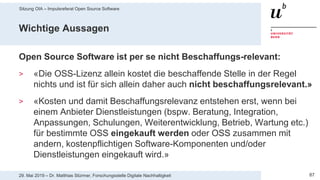 Sitzung OIA – Impulsreferat Open Source Software
8729. Mai 2019 – Dr. Matthias Stürmer, Forschungsstelle Digitale Nachhaltigkeit
Wichtige Aussagen
Open Source Software ist per se nicht Beschaffungs-relevant:
> «Die OSS-Lizenz allein kostet die beschaffende Stelle in der Regel
nichts und ist für sich allein daher auch nicht beschaffungsrelevant.»
> «Kosten und damit Beschaffungsrelevanz entstehen erst, wenn bei
einem Anbieter Dienstleistungen (bspw. Beratung, Integration,
Anpassungen, Schulungen, Weiterentwicklung, Betrieb, Wartung etc.)
für bestimmte OSS eingekauft werden oder OSS zusammen mit
andern, kostenpflichtigen Software-Komponenten und/oder
Dienstleistungen eingekauft wird.»
 