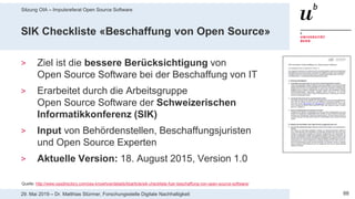 Sitzung OIA – Impulsreferat Open Source Software
8829. Mai 2019 – Dr. Matthias Stürmer, Forschungsstelle Digitale Nachhaltigkeit
SIK Checkliste «Beschaffung von Open Source»
> Ziel ist die bessere Berücksichtigung von
Open Source Software bei der Beschaffung von IT
> Erarbeitet durch die Arbeitsgruppe
Open Source Software der Schweizerischen
Informatikkonferenz (SIK)
> Input von Behördenstellen, Beschaffungsjuristen
und Open Source Experten
> Aktuelle Version: 18. August 2015, Version 1.0
Quelle: http://www.ossdirectory.com/oss-knowhow/details/kbarticle/sik-checkliste-fuer-beschaffung-von-open-source-software/
 
