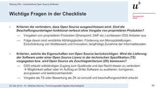 Sitzung OIA – Impulsreferat Open Source Software
8929. Mai 2019 – Dr. Matthias Stürmer, Forschungsstelle Digitale Nachhaltigkeit
Wichtige Fragen in der Checkliste
> Kriterien die verhindern, dass Open Source ausgeschlossen wird: Sind die
Beschaffungsunterlagen funktional verfasst ohne Vorgabe von proprietären Produkten?
— Vorgaben von proprietären Produkten (Sharepoint, SAP etc.) schliessen OSS Anbieter aus
— Folge davon sind verstärkte Abhängigkeiten, Förderung von Monopolstellungen,
Einschränkung von Wettbewerb und Innovation, langfristige Zunahme der Informatikkosten
> Kriterien, welche die Eigenschaften von Open Source berücksichtigen: Wird die Lieferung
der Software unter einer Open Source Lizenz in der technischen Spezifikation (TS)
vorgegeben bzw. wird Open Source als Zuschlagskriterium (ZK) bemessen?
— OSS erlaubt vollständigen Zugang zum Quellcode und das Recht diesen zu verändern
 Möglichkeit selber oder im Auftrag an Dritte Software zu auditieren, korrigieren,
anzupassen und weiterzuentwickeln
— Vorgabe als TS oder Bewertung als ZK ist sinnvoll und beschaffungsrechtlich erlaubt
 