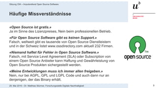 Sitzung OIA – Impulsreferat Open Source Software
929. Mai 2019 – Dr. Matthias Stürmer, Forschungsstelle Digitale Nachhaltigkeit
Häufige Missverständnisse
«Open Source ist gratis.»
Ja im Sinne des Lizenzpreises, Nein beim professionellen Betrieb.
«Für Open Source Software gibt es keinen Support.»
Falsch, weltweit gibt es tausende von Open Source Dienstleistern
und in der Schweiz listet www.ossdirectory.com aktuell 232 Firmen.
«Niemand haftet für Fehler in Open Source Software.»
Falsch, mit Service Level Agreement (SLA) oder Subscription von
einem Open Source Anbieter kann Haftung und Gewährleistung von
Open Source Produkten sichergestellt werden.
«Meine Entwicklungen muss ich immer allen freigeben.»
Nein, nur bei AGPL, GPL und LGPL Code und auch dann nur an
denjenigen, der das Binary erhält.
 