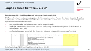 Sitzung OIA – Impulsreferat Open Source Software
9429. Mai 2019 – Dr. Matthias Stürmer, Forschungsstelle Digitale Nachhaltigkeit
«Open Source Software» als ZK
Investitionsschutz: Unabhängigkeit vom Entwickler (Gewichtung: 2%)
Die Maximalpunktzahl erhält, wer aufzeigt, dass der Kunde auch bei einem Konkurs des Lieferanten, einer Einstellung
des Produkts und in ähnlichen Situationen das Produkt weiter warten und einsetzen kann, insbesondere infolge einem
oder mehrerer der folgenden Faktoren:
> das Produkt ist ganz oder teilweise Open Source Software (OSS),
> der Kunde erhält den aktuellen Source Code und ein Nutzungs- und Veränderungsrecht an der Software im
Umfang einer OSS-Lizenz,
> am Markt gibt es auch ausserhalb des Lieferanten Entwickler mit guten Kenntnissen des Produktes.
Quelle: Ausschreibung «IT@KOS Beschaffung Schulverwaltungs-Lösung», 24.01.2017
 