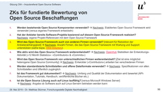 Sitzung OIA – Impulsreferat Open Source Software
9629. Mai 2019 – Dr. Matthias Stürmer, Forschungsstelle Digitale Nachhaltigkeit
ZKs für fundierte Bewertung von
Open Source Beschaffungen
1. Werden bestehende Open Source Komponenten verwendet?  Nachweis: Etabliertes Open Source Framework wird
verwendet (versus eigenes Framework entwickeln)
2. Hat der Anbieter bereits Software-Projekte basierend auf diesem Open Source Framework realisiert?
Nachweis: eigene Projekt-Referenzen mit dem Open Source Framework
3. Wird das Open Source Framework auch von anderen Firmen verwendet? [relevant für Reduktion der
Anbieterabhängigkeit]  Nachweis: Anzahl Firmen, die das Open Source Framework mit Wartung und Support
unterstützen (siehe bspw. OSS Directory)
4. Wie aktiv wird das Open Source Framework weiterentwickelt?  Nachweis: OpenHub Statistiken der Entwicklungs-
Aktivität («12 Month Statistics»: «Contributors» & «Commits»)
5. Wird das Open Source Framework von unterschiedlichen Firmen weiterentwickelt? [Ziel ist eine möglichst
heterogene Open Source Community]  Nachweis: Entwickler («Contributors») arbeiten bei verschiedenen Firmen
6. Werden standardisierte Schnittstellen und offene Dateiformate verwendet?  Nachweis: Spezifikationen von allen
Schnittstellen sind öffentlich zugänglich
7. Ist das Framework gut dokumentiert?  Nachweis: Umfang und Qualität der Dokumentation wird bewertet (API-
Dokumentation, Tutorials, Handbuch, veröffentlichte Bücher etc.)
8. Ist die Open Source Lösung auch auf Linux lauffähig? [versus Microsoft Windows Server]
 Nachweis: Angabe ob Software auch auf Linux-Servern betrieben werden kann
 