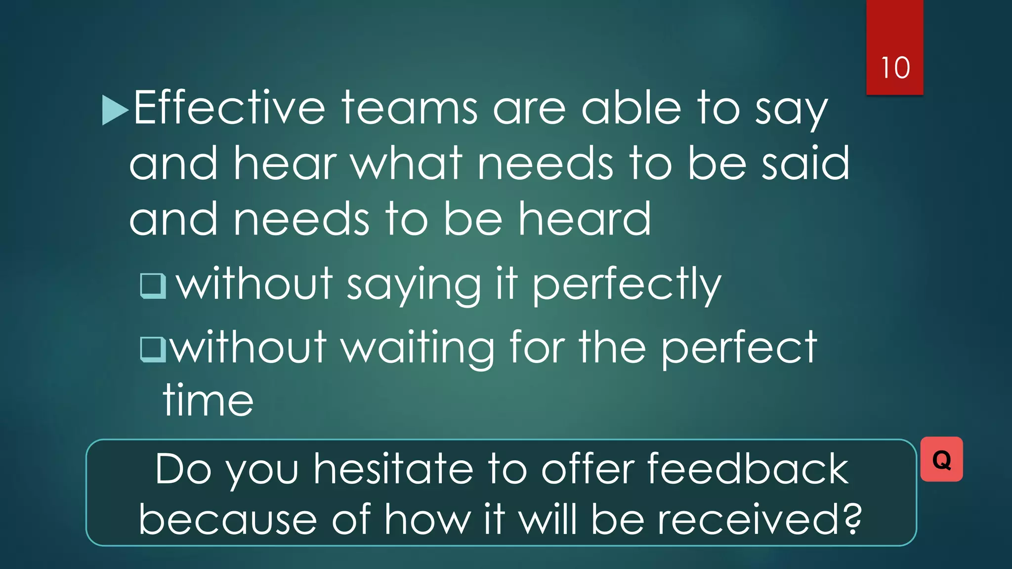 Effective teams are able to say
and hear what needs to be said
and needs to be heard
 without saying it perfectly
without waiting for the perfect
time
10
Do you hesitate to offer feedback
because of how it will be received?
Q
 