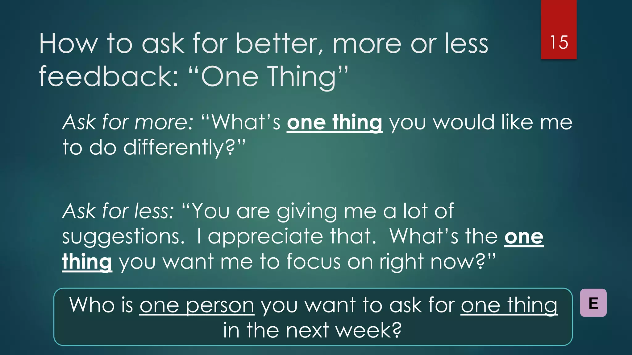 How to ask for better, more or less
feedback: “One Thing”
Ask for more: “What’s one thing you would like me
to do differently?”
Ask for less: “You are giving me a lot of
suggestions. I appreciate that. What’s the one
thing you want me to focus on right now?”
15
Who is one person you want to ask for one thing
in the next week?
E
 