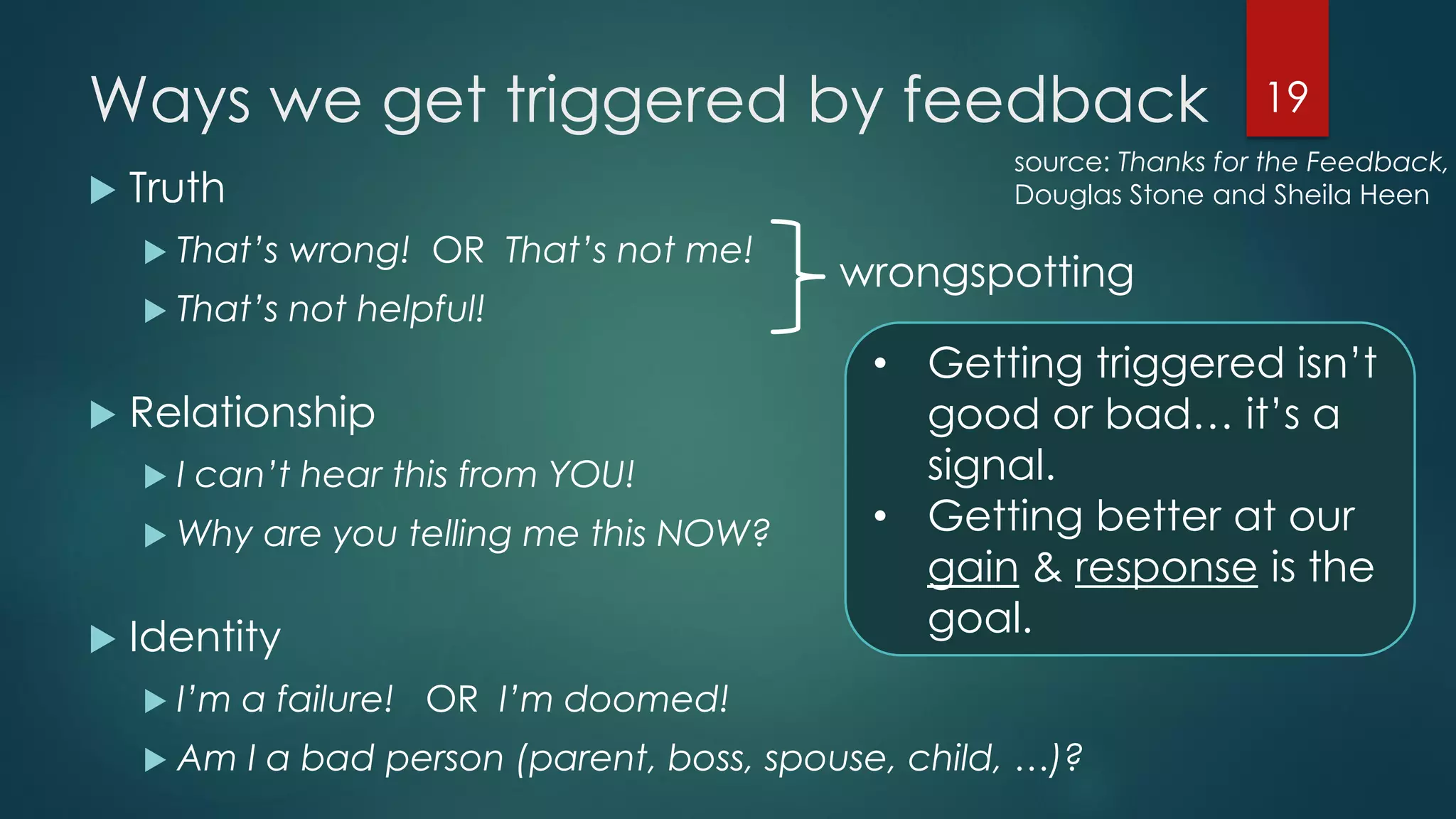 Ways we get triggered by feedback
 Truth
 That’s wrong! OR That’s not me!
 That’s not helpful!
 Relationship
 I can’t hear this from YOU!
 Why are you telling me this NOW?
 Identity
 I’m a failure! OR I’m doomed!
 Am I a bad person (parent, boss, spouse, child, …)?
19
wrongspotting
• Getting triggered isn’t
good or bad… it’s a
signal.
• Getting better at our
gain & response is the
goal.
source: Thanks for the Feedback,
Douglas Stone and Sheila Heen
 