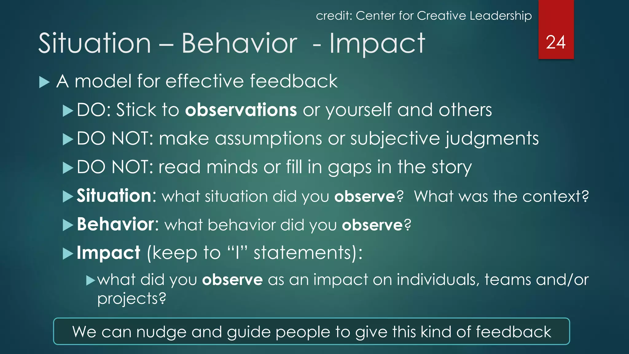  A model for effective feedback
DO: Stick to observations or yourself and others
DO NOT: make assumptions or subjective judgments
DO NOT: read minds or fill in gaps in the story
Situation: what situation did you observe? What was the context?
Behavior: what behavior did you observe?
Impact (keep to “I” statements):
what did you observe as an impact on individuals, teams and/or
projects?
24Situation – Behavior - Impact
credit: Center for Creative Leadership
We can nudge and guide people to give this kind of feedback
 