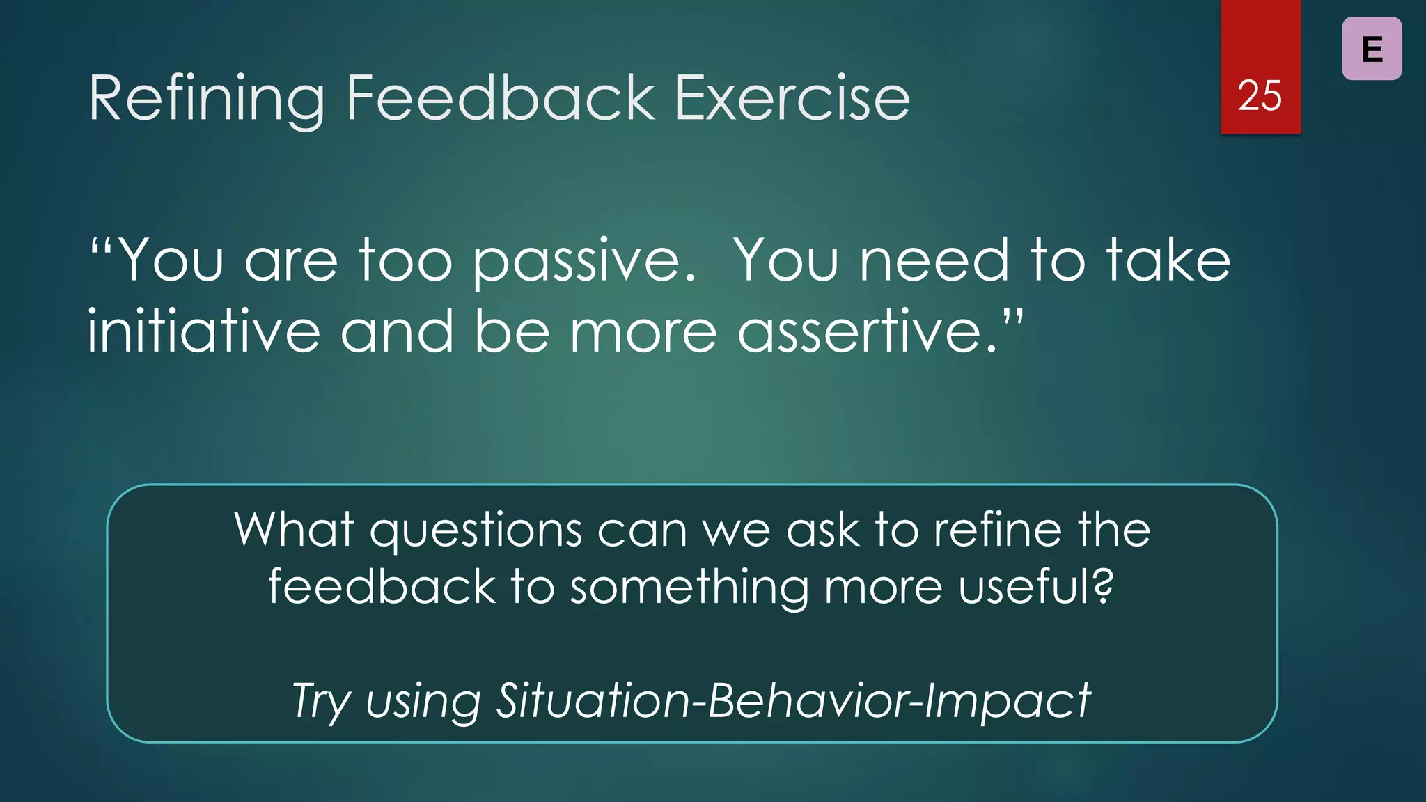 Refining Feedback Exercise
“You are too passive. You need to take
initiative and be more assertive.”
25
What questions can we ask to refine the
feedback to something more useful?
Try using Situation-Behavior-Impact
E
 