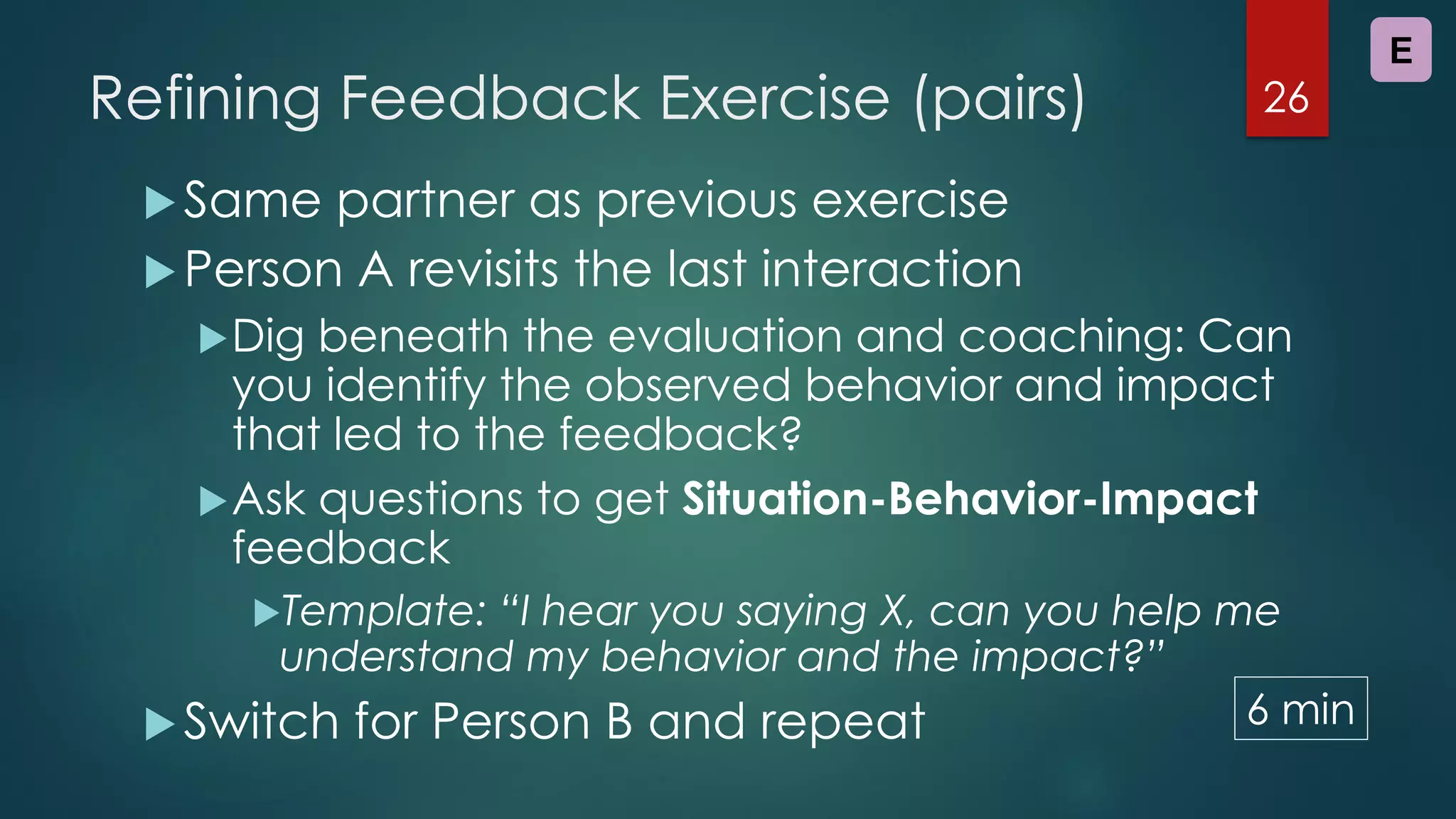Refining Feedback Exercise (pairs)
Same partner as previous exercise
Person A revisits the last interaction
Dig beneath the evaluation and coaching: Can
you identify the observed behavior and impact
that led to the feedback?
Ask questions to get Situation-Behavior-Impact
feedback
Template: “I hear you saying X, can you help me
understand my behavior and the impact?”
Switch for Person B and repeat
26
E
6 min
 