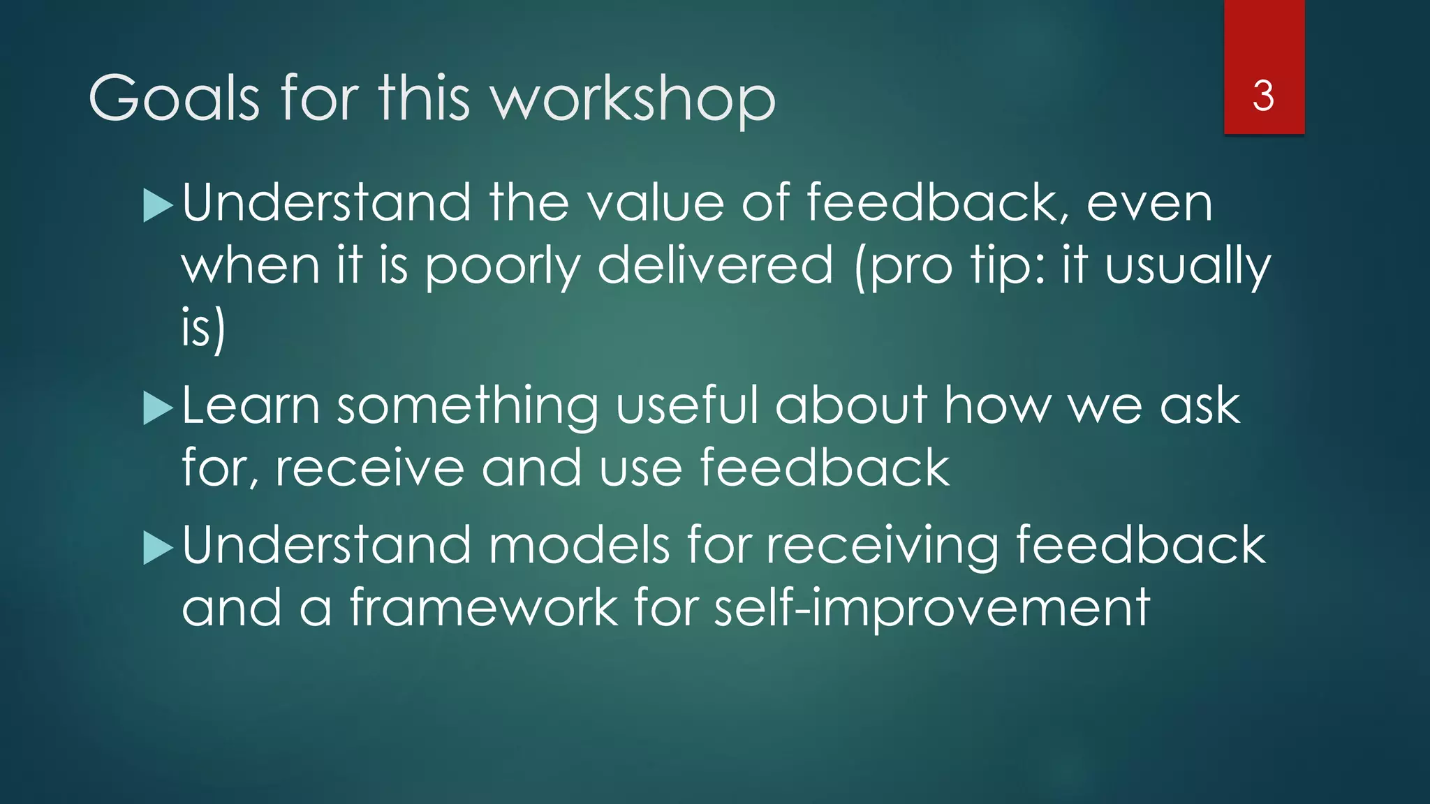 Goals for this workshop
Understand the value of feedback, even
when it is poorly delivered (pro tip: it usually
is)
Learn something useful about how we ask
for, receive and use feedback
Understand models for receiving feedback
and a framework for self-improvement
3
 