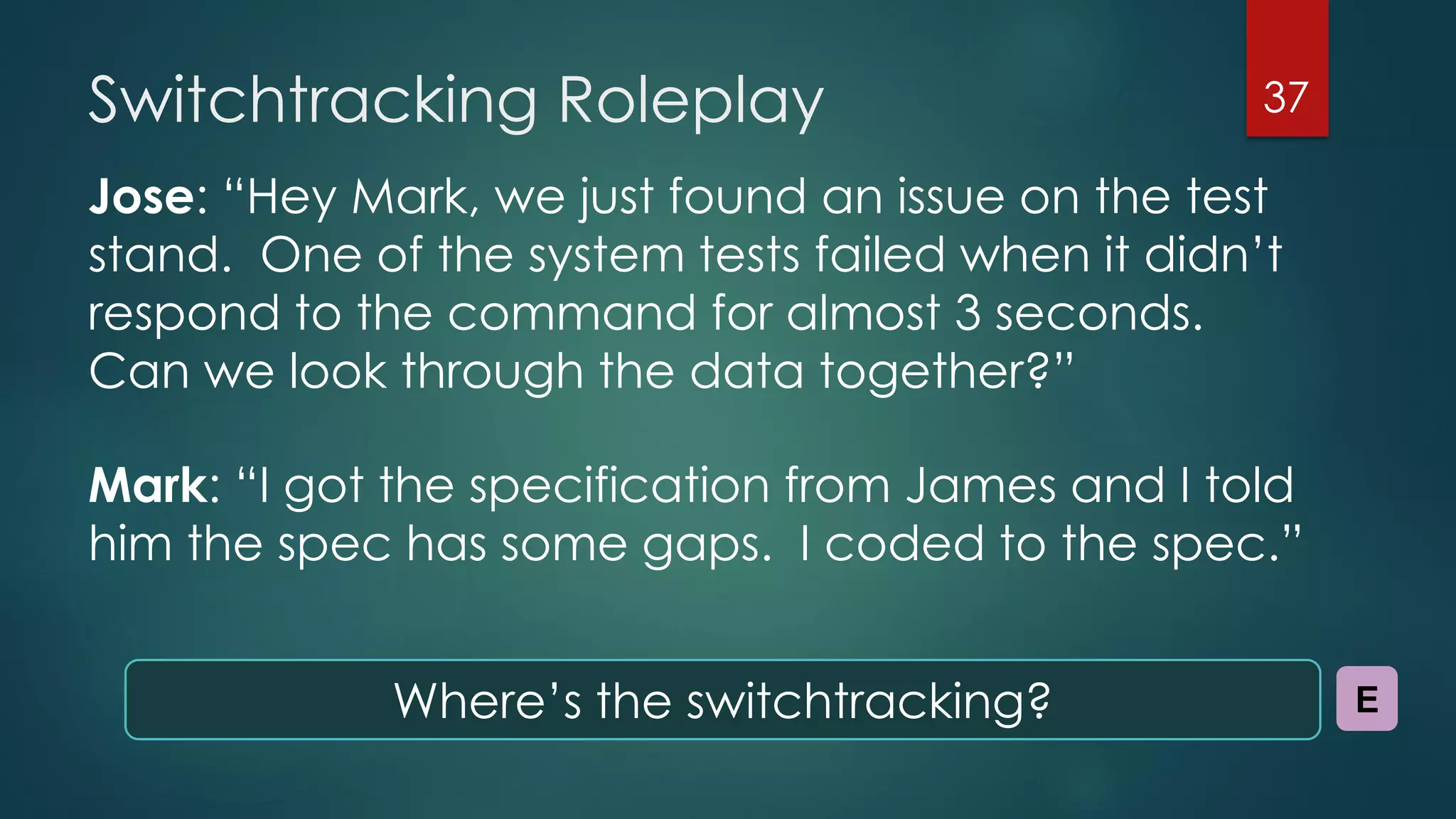 Switchtracking Roleplay
Jose: “Hey Mark, we just found an issue on the test
stand. One of the system tests failed when it didn’t
respond to the command for almost 3 seconds.
Can we look through the data together?”
Mark: “I got the specification from James and I told
him the spec has some gaps. I coded to the spec.”
37
Where’s the switchtracking? E
 