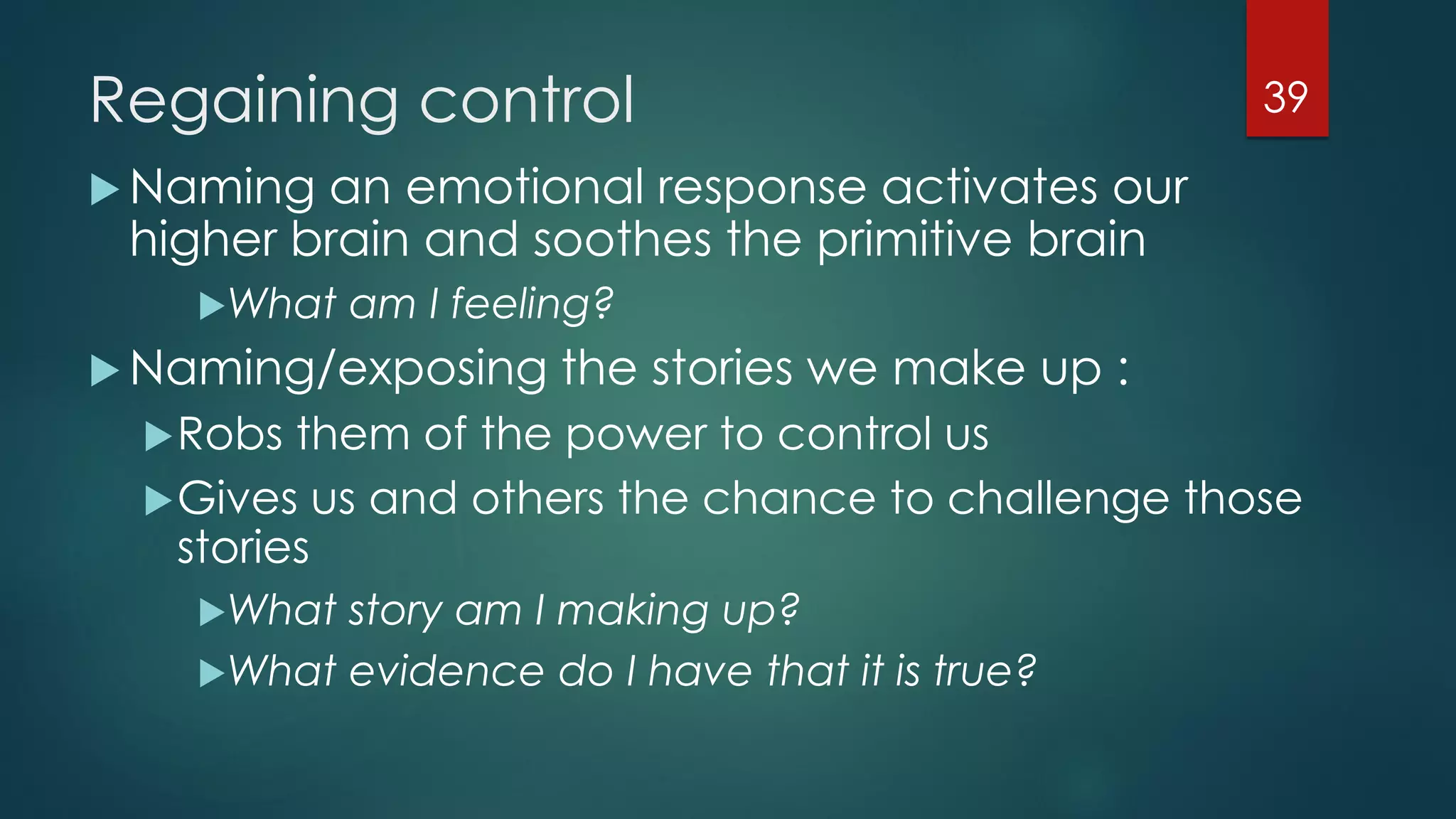 Regaining control
 Naming an emotional response activates our
higher brain and soothes the primitive brain
What am I feeling?
 Naming/exposing the stories we make up :
Robs them of the power to control us
Gives us and others the chance to challenge those
stories
What story am I making up?
What evidence do I have that it is true?
39
 