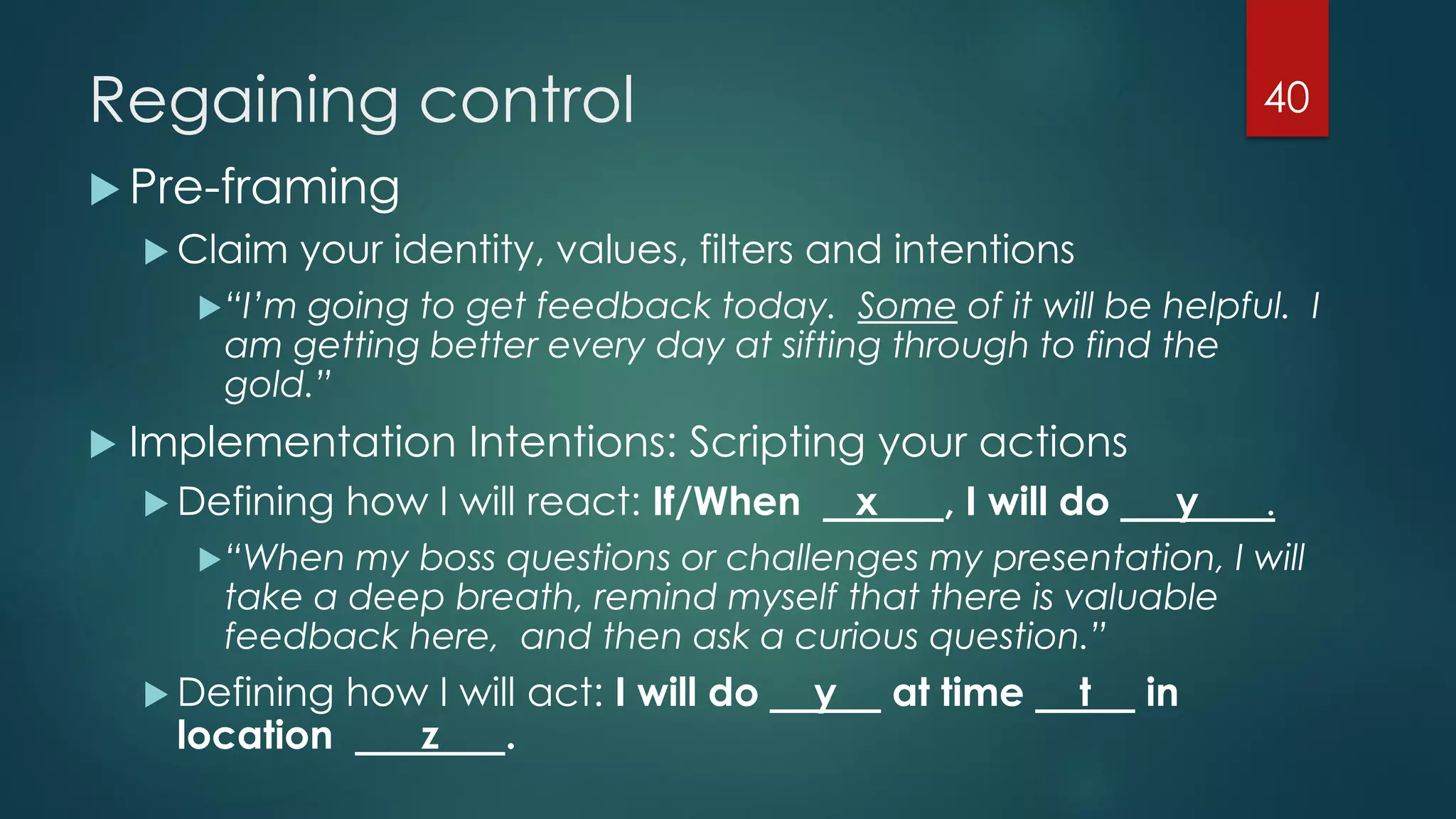 Regaining control
 Pre-framing
 Claim your identity, values, filters and intentions
“I’m going to get feedback today. Some of it will be helpful. I
am getting better every day at sifting through to find the
gold.”
 Implementation Intentions: Scripting your actions
 Defining how I will react: If/When x , I will do y .
“When my boss questions or challenges my presentation, I will
take a deep breath, remind myself that there is valuable
feedback here, and then ask a curious question.”
 Defining how I will act: I will do y at time t in
location z .
40
 