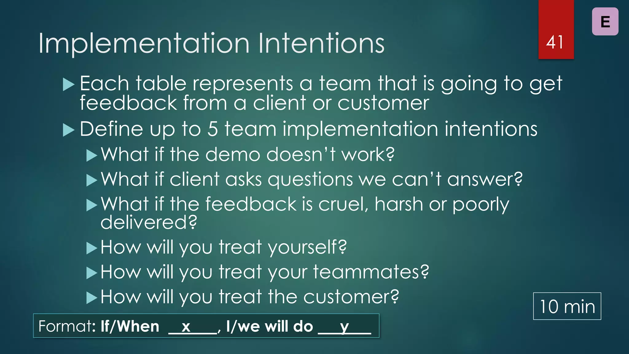 Implementation Intentions
 Each table represents a team that is going to get
feedback from a client or customer
 Define up to 5 team implementation intentions
What if the demo doesn’t work?
What if client asks questions we can’t answer?
What if the feedback is cruel, harsh or poorly
delivered?
How will you treat yourself?
How will you treat your teammates?
How will you treat the customer?
41
E
Format: If/When x , I/we will do y
10 min
 