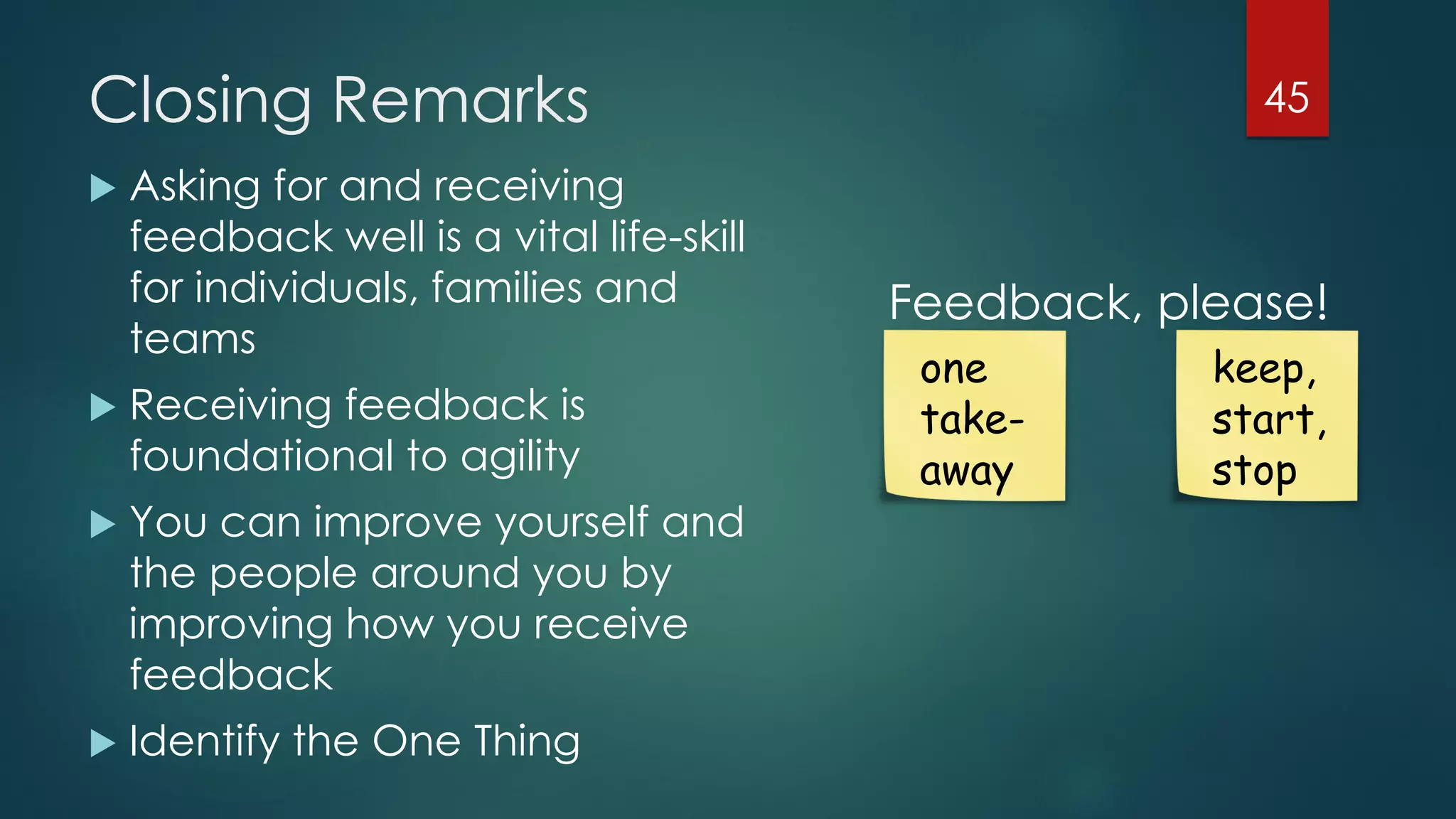 Closing Remarks
 Asking for and receiving
feedback well is a vital life-skill
for individuals, families and
teams
 Receiving feedback is
foundational to agility
 You can improve yourself and
the people around you by
improving how you receive
feedback
 Identify the One Thing
45
one
take-
away
keep,
start,
stop
Feedback, please!
 