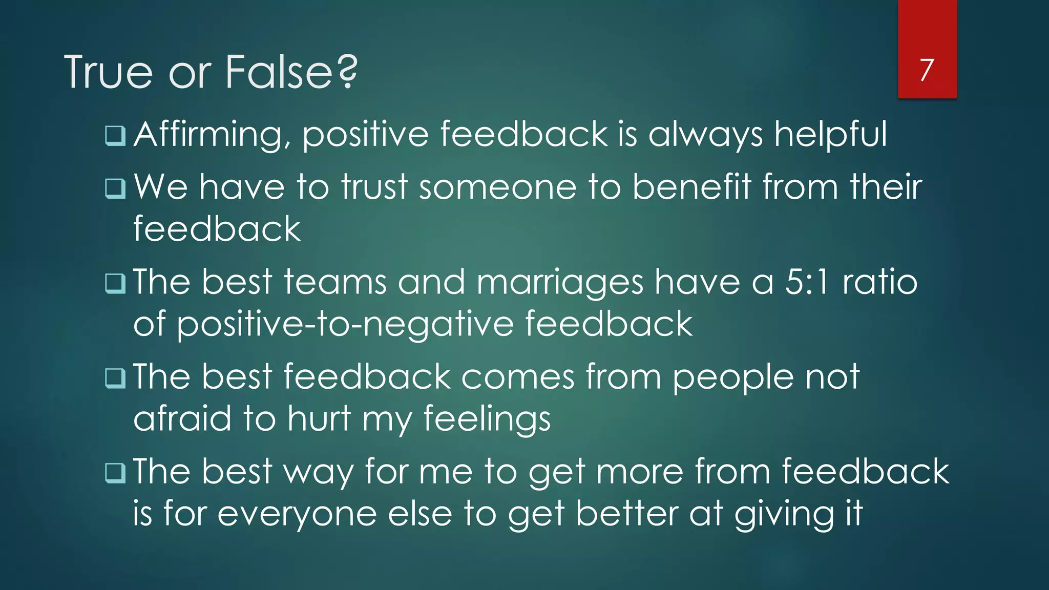 True or False?
 Affirming, positive feedback is always helpful
 We have to trust someone to benefit from their
feedback
 The best teams and marriages have a 5:1 ratio
of positive-to-negative feedback
 The best feedback comes from people not
afraid to hurt my feelings
 The best way for me to get more from feedback
is for everyone else to get better at giving it
7
 