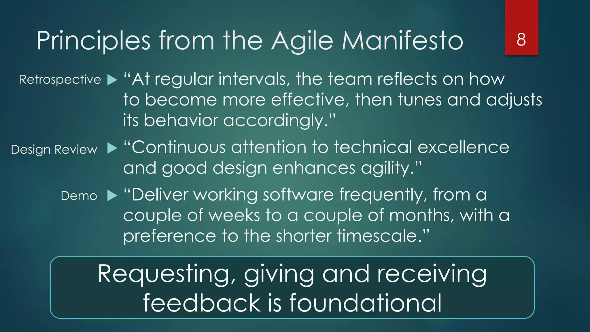 Principles from the Agile Manifesto
 “At regular intervals, the team reflects on how
to become more effective, then tunes and adjusts
its behavior accordingly.”
 “Continuous attention to technical excellence
and good design enhances agility.”
 “Deliver working software frequently, from a
couple of weeks to a couple of months, with a
preference to the shorter timescale.”
8
Retrospective
Design Review
Demo
Requesting, giving and receiving
feedback is foundational
 