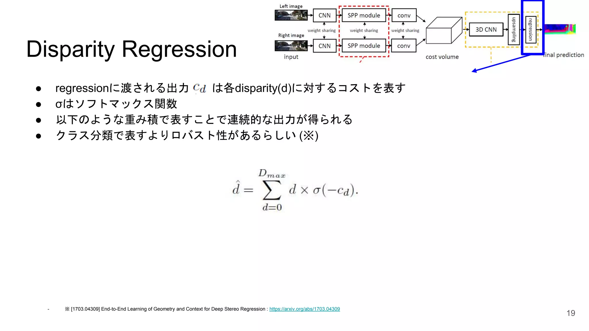 Disparity Regression
● regressionに渡される出力 は各disparity(d)に対するコストを表す
● σはソフトマックス関数
● 以下のような重み積で表すことで連続的な出力が得られる
● クラス分類で表すよりロバスト性があるらしい (※)
19
- ※ [1703.04309] End-to-End Learning of Geometry and Context for Deep Stereo Regression : https://arxiv.org/abs/1703.04309
 