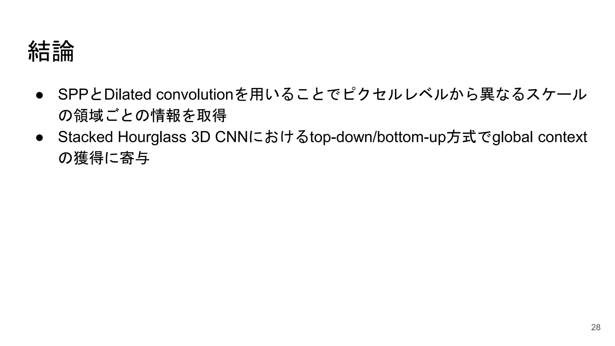結論
● SPPとDilated convolutionを用いることでピクセルレベルから異なるスケール
の領域ごとの情報を取得
● Stacked Hourglass 3D CNNにおけるtop-down/bottom-up方式でglobal context
の獲得に寄与
28
 