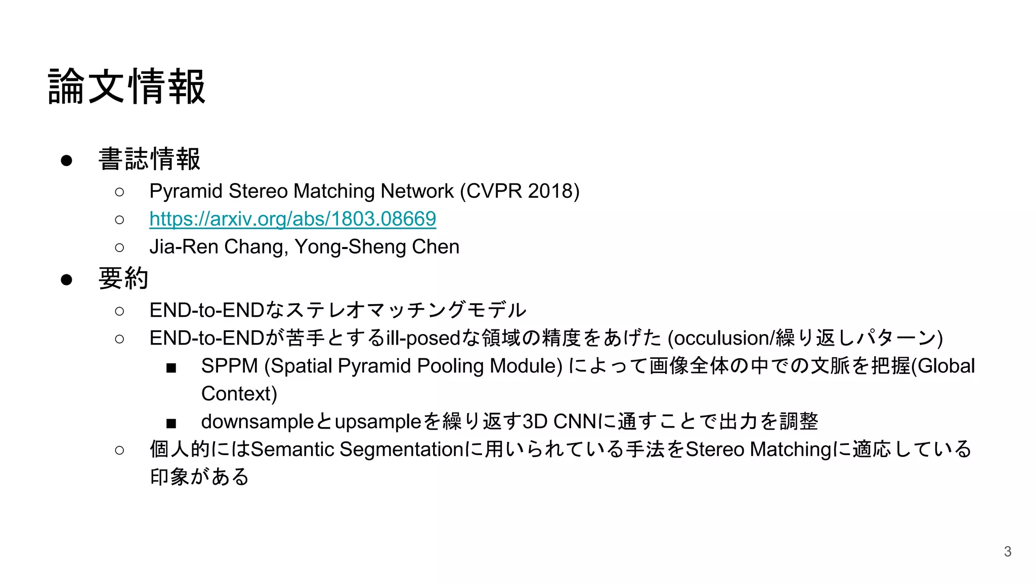 論文情報
● 書誌情報
○ Pyramid Stereo Matching Network (CVPR 2018)
○ https://arxiv.org/abs/1803.08669
○ Jia-Ren Chang, Yong-Sheng Chen
● 要約
○ END-to-ENDなステレオマッチングモデル
○ END-to-ENDが苦手とするill-posedな領域の精度をあげた (occulusion/繰り返しパターン)
■ SPPM (Spatial Pyramid Pooling Module) によって画像全体の中での文脈を把握(Global
Context)
■ downsampleとupsampleを繰り返す3D CNNに通すことで出力を調整
○ 個人的にはSemantic Segmentationに用いられている手法をStereo Matchingに適応している
印象がある
3
 