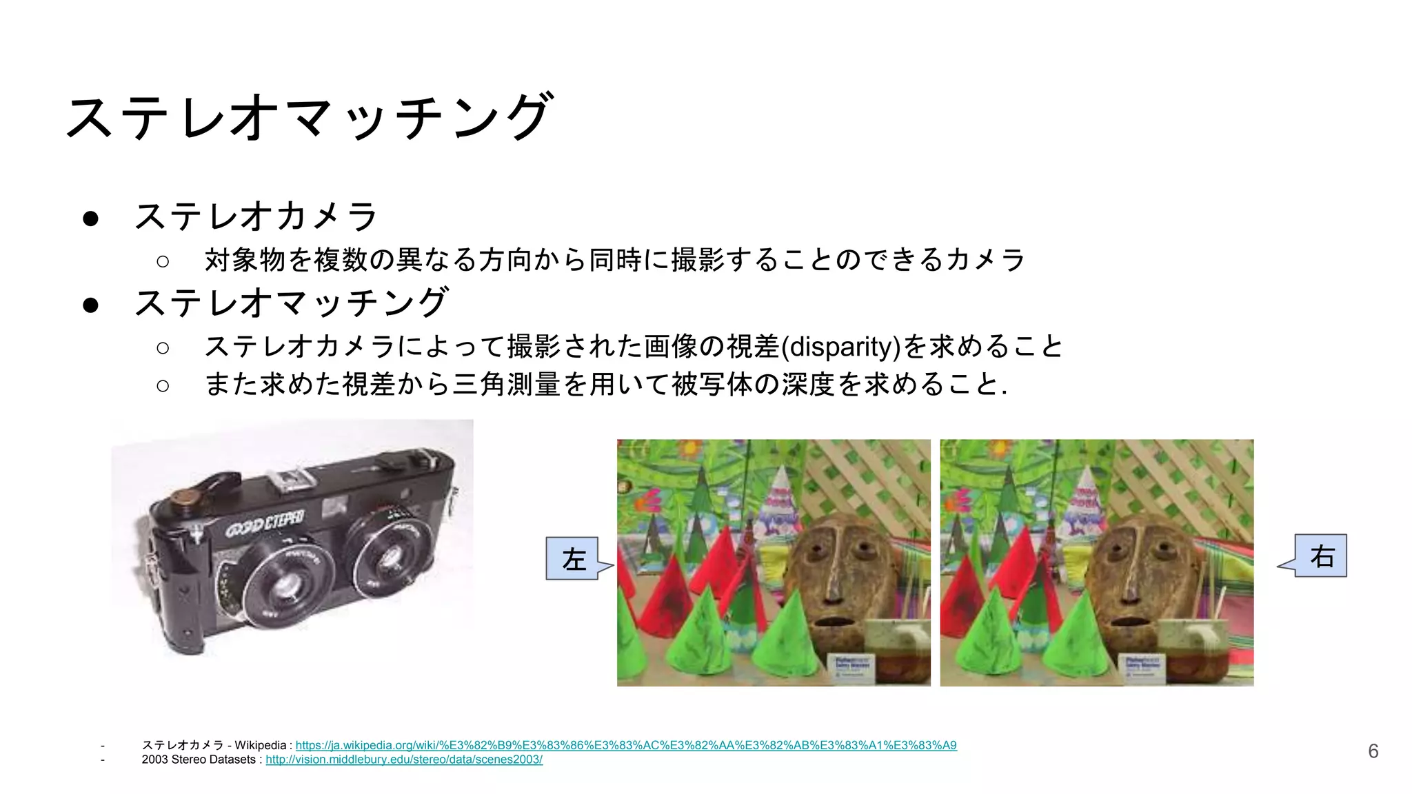 ステレオマッチング
● ステレオカメラ
○ 対象物を複数の異なる方向から同時に撮影することのできるカメラ
● ステレオマッチング
○ ステレオカメラによって撮影された画像の視差(disparity)を求めること
○ また求めた視差から三角測量を用いて被写体の深度を求めること.
6
右左
- ステレオカメラ - Wikipedia : https://ja.wikipedia.org/wiki/%E3%82%B9%E3%83%86%E3%83%AC%E3%82%AA%E3%82%AB%E3%83%A1%E3%83%A9
- 2003 Stereo Datasets : http://vision.middlebury.edu/stereo/data/scenes2003/
 