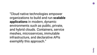 “Cloud native technologies empower
organizations to build and run scalable
applications in modern, dynamic
environments such as public, private,
and hybrid clouds. Containers, service
meshes, microservices, immutable
infrastructure, and declarative APIs
exemplify this approach.”
 