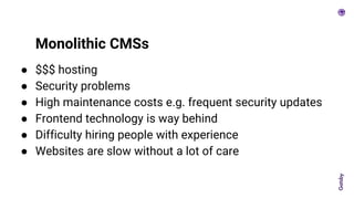 ● $$$ hosting
● Security problems
● High maintenance costs e.g. frequent security updates
● Frontend technology is way behind
● Difficulty hiring people with experience
● Websites are slow without a lot of care
Monolithic CMSs
 
