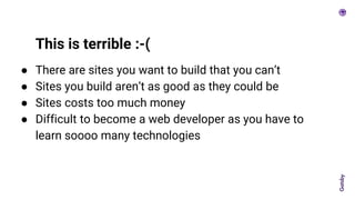 ● There are sites you want to build that you can’t
● Sites you build aren’t as good as they could be
● Sites costs too much money
● Difficult to become a web developer as you have to
learn soooo many technologies
This is terrible :-(
 