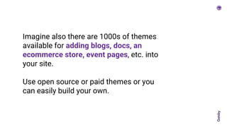 Imagine also there are 1000s of themes
available for adding blogs, docs, an
ecommerce store, event pages, etc. into
your site.
Use open source or paid themes or you
can easily build your own.
 