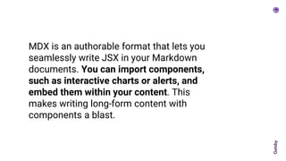 MDX is an authorable format that lets you
seamlessly write JSX in your Markdown
documents. You can import components,
such as interactive charts or alerts, and
embed them within your content. This
makes writing long-form content with
components a blast.
 
