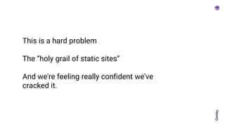 This is a hard problem
The “holy grail of static sites”
And we're feeling really confident we've
cracked it.
 