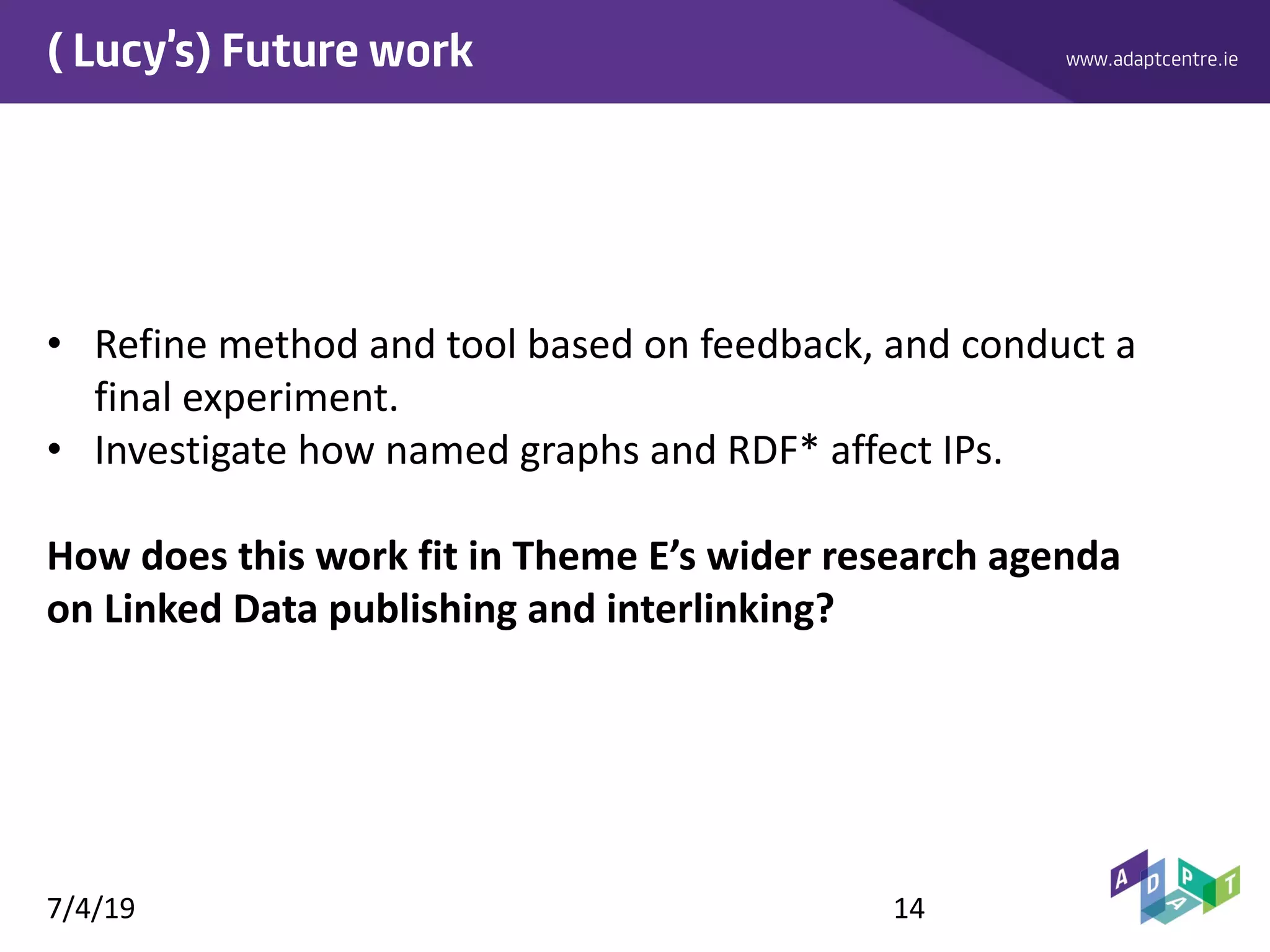 www.adaptcentre.ie( Lucy’s) Future work
• Refine method and tool based on feedback, and conduct a
final experiment.
• Investigate how named graphs and RDF* affect IPs.
How does this work fit in Theme E’s wider research agenda
on Linked Data publishing and interlinking?
7/4/19 14
 