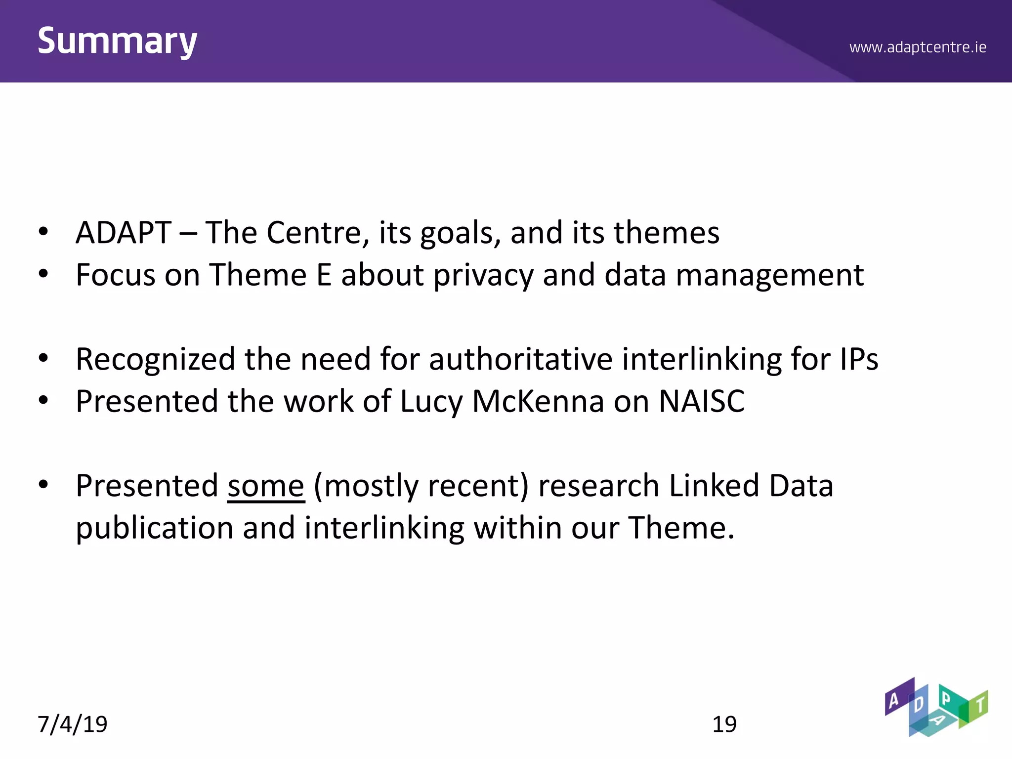 www.adaptcentre.ieSummary
• ADAPT – The Centre, its goals, and its themes
• Focus on Theme E about privacy and data management
• Recognized the need for authoritative interlinking for IPs
• Presented the work of Lucy McKenna on NAISC
• Presented some (mostly recent) research Linked Data
publication and interlinking within our Theme.
7/4/19 19
 