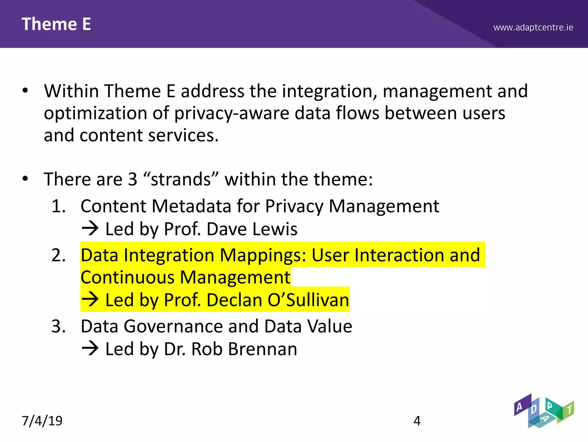 www.adaptcentre.ieTheme E
• Within Theme E address the integration, management and
optimization of privacy-aware data flows between users
and content services.
• There are 3 “strands” within the theme:
1. Content Metadata for Privacy Management
à Led by Prof. Dave Lewis
2. Data Integration Mappings: User Interaction and
Continuous Management
à Led by Prof. Declan O’Sullivan
3. Data Governance and Data Value
à Led by Dr. Rob Brennan
7/4/19 4
 