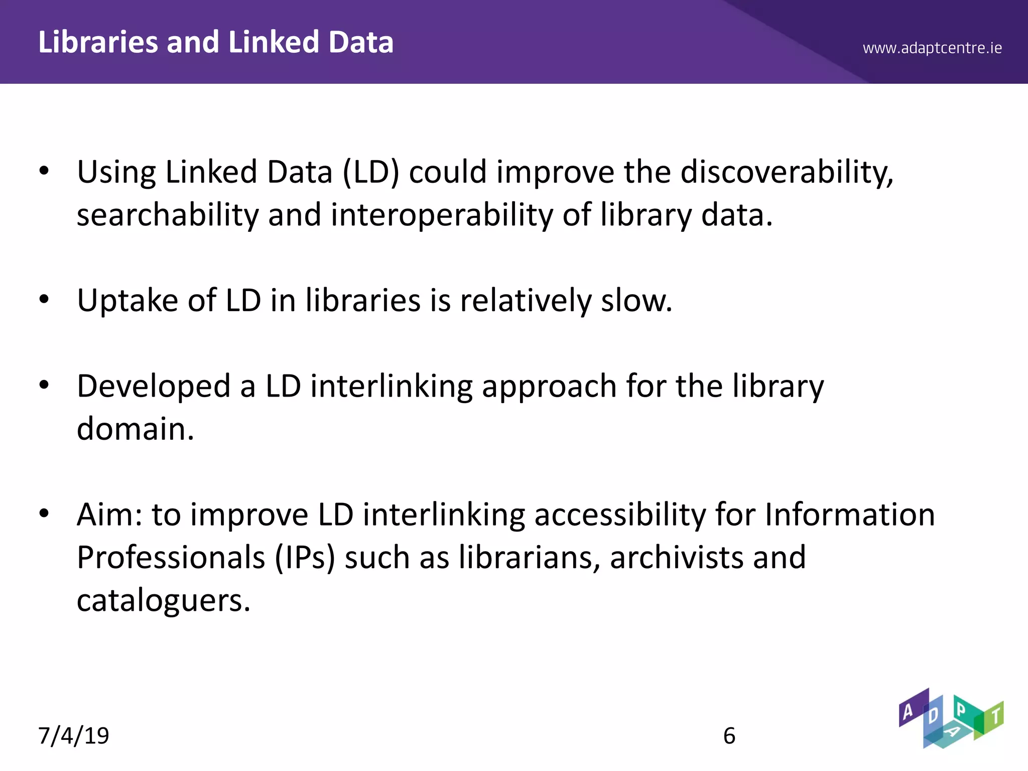 www.adaptcentre.ieLibraries and Linked Data
• Using Linked Data (LD) could improve the discoverability,
searchability and interoperability of library data.
• Uptake of LD in libraries is relatively slow.
• Developed a LD interlinking approach for the library
domain.
• Aim: to improve LD interlinking accessibility for Information
Professionals (IPs) such as librarians, archivists and
cataloguers.
7/4/19 6
 