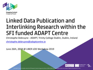 Linked Data Publication and
Interlinking Research within the
SFI funded ADAPT Centre
Christophe Debruyne - ADAPT, Trinity College Dublin, Dublin, Ireland
christophe.debruyne@adaptcentre.ie
June 26th, 2019 @ LIBER LOD Workshop 2019
The ADAPT Centre is funded under the SFI Research Centres Programme (Grant 13/RC/2106) and is co-funded under the European Regional Development Fund.
 