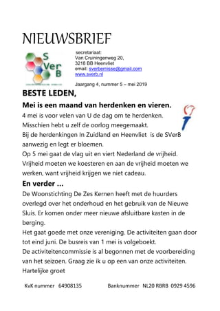 KvK nummer 64908135 Banknummer NL20 RBRB 0929 4596
NIEUWSBRIEF
secretariaat:
Van Cruiningenweg 20,
3218 BB Heenvliet
email: sverbernisse@gmail.com
www.sverb.nl
Jaargang 4, nummer 5 – mei 2019
BESTE LEDEN,
Mei is een maand van herdenken en vieren.
4 mei is voor velen van U de dag om te herdenken.
Misschien hebt u zelf de oorlog meegemaakt.
Bij de herdenkingen In Zuidland en Heenvliet is de SVerB
aanwezig en legt er bloemen.
Op 5 mei gaat de vlag uit en viert Nederland de vrijheid.
Vrijheid moeten we koesteren en aan de vrijheid moeten we
werken, want vrijheid krijgen we niet cadeau.
En verder …
De Woonstichting De Zes Kernen heeft met de huurders
overlegd over het onderhoud en het gebruik van de Nieuwe
Sluis. Er komen onder meer nieuwe afsluitbare kasten in de
berging.
Het gaat goede met onze vereniging. De activiteiten gaan door
tot eind juni. De busreis van 1 mei is volgeboekt.
De activiteitencommissie is al begonnen met de voorbereiding
van het seizoen. Graag zie ik u op een van onze activiteiten.
Hartelijke groet
 