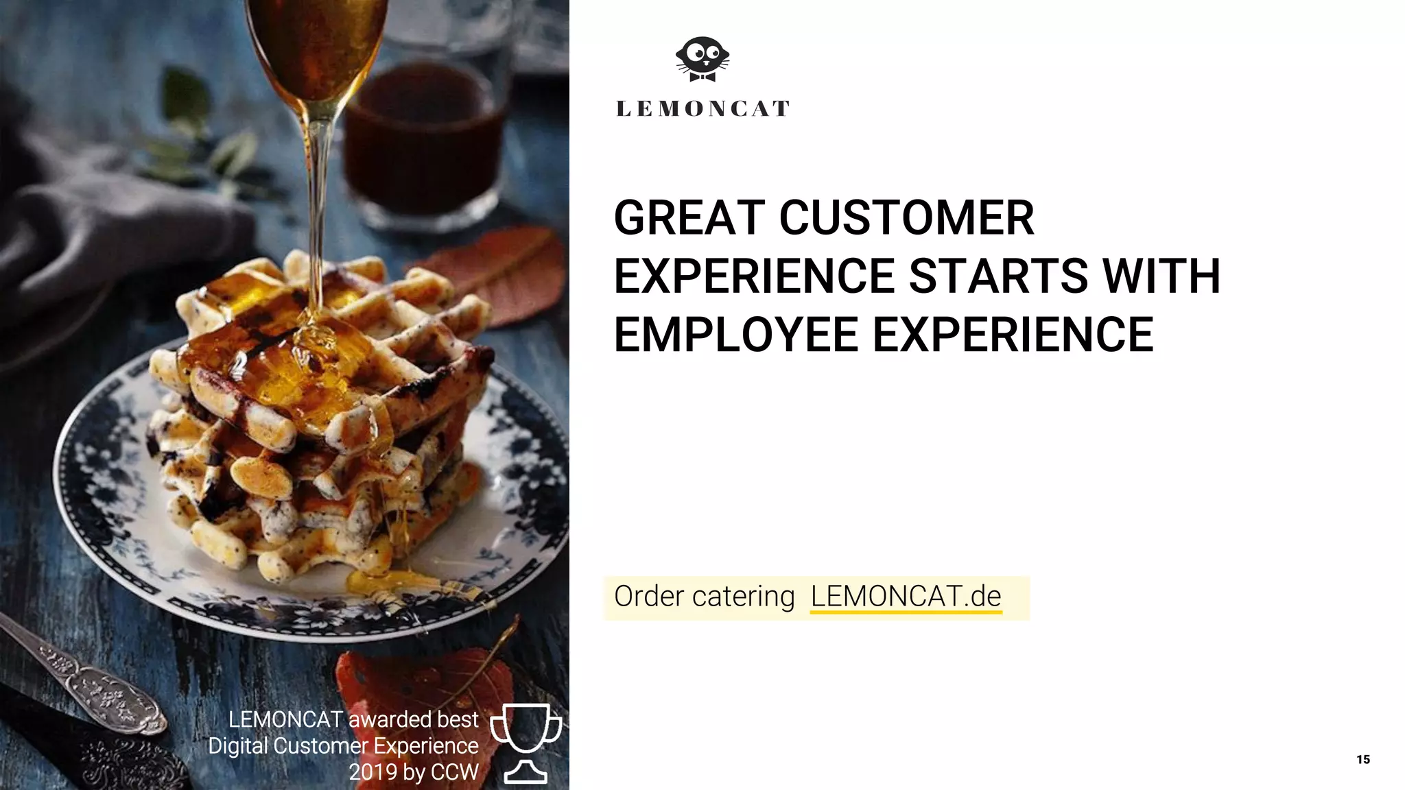 GREAT CUSTOMER
EXPERIENCE STARTS WITH
EMPLOYEE EXPERIENCE
15
LEMONCAT awarded best
Digital Customer Experience
2019 by CCW
Order catering LEMONCAT.de
 