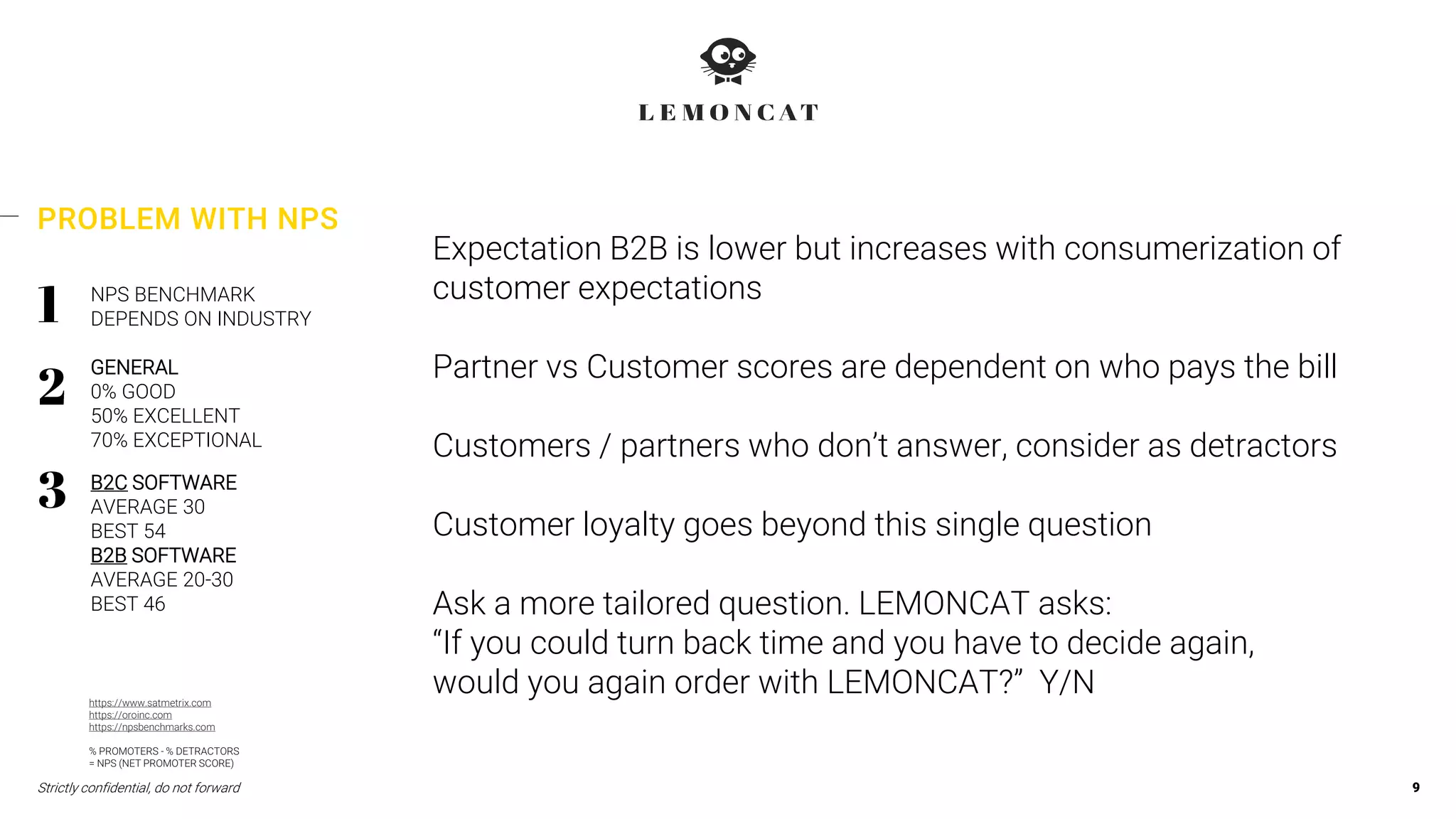 Strictly confidential, do not forward 9
PROBLEM WITH NPS
NPS BENCHMARK
DEPENDS ON INDUSTRY
GENERAL
0% GOOD
50% EXCELLENT
70% EXCEPTIONAL
B2C SOFTWARE
AVERAGE 30
BEST 54
B2B SOFTWARE
AVERAGE 20-30
BEST 46
Expectation B2B is lower but increases with consumerization of
customer expectations
Partner vs Customer scores are dependent on who pays the bill
Customers / partners who don’t answer, consider as detractors
Customer loyalty goes beyond this single question
Ask a more tailored question. LEMONCAT asks:
“If you could turn back time and you have to decide again,
would you again order with LEMONCAT?” Y/Nhttps://www.satmetrix.com
https://oroinc.com
https://npsbenchmarks.com
% PROMOTERS - % DETRACTORS
= NPS (NET PROMOTER SCORE)
 