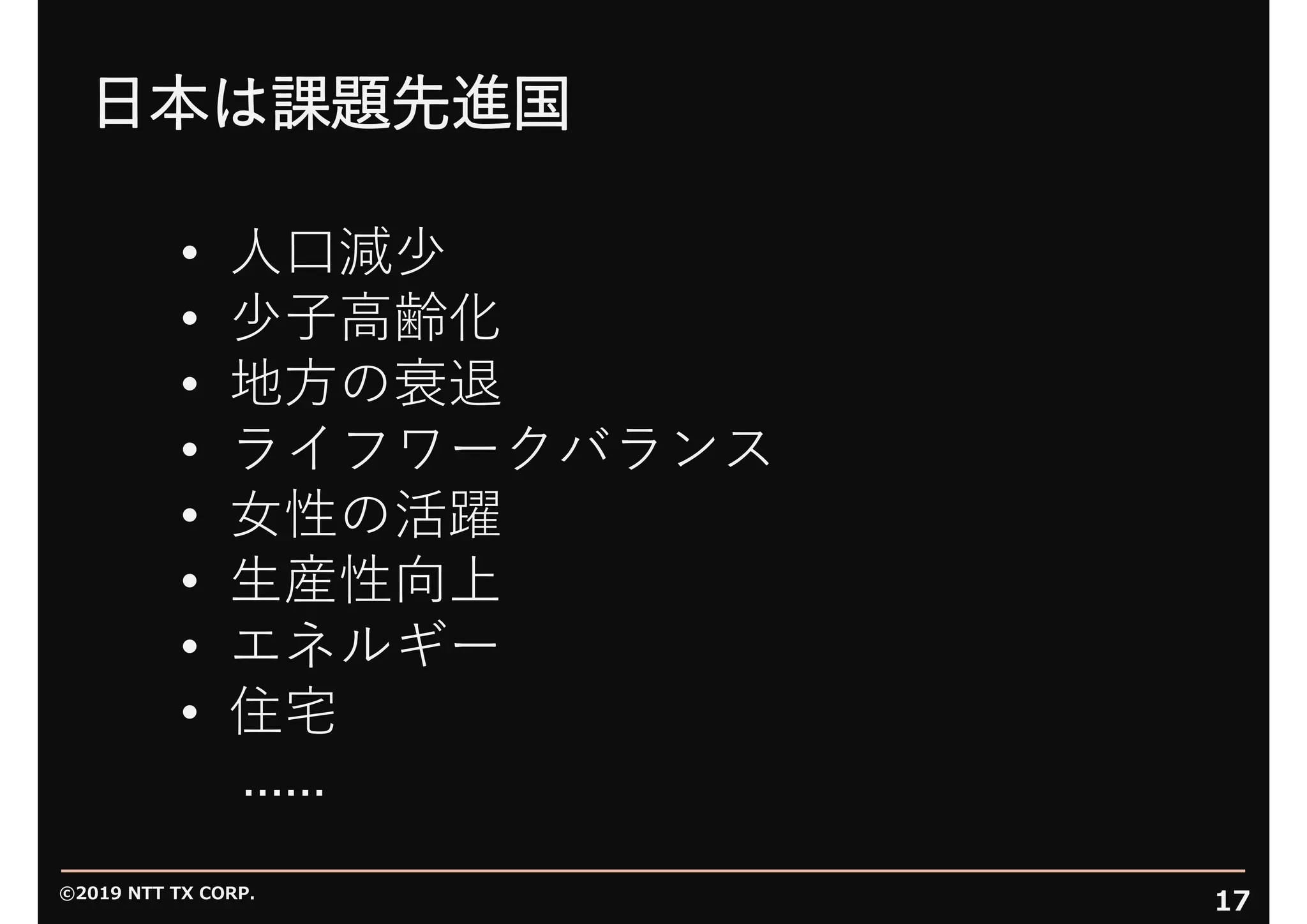 ©2019 NTT TX CORP.
17
⽇本は課題先進国
• ⼈⼝減少
• 少⼦⾼齢化
• 地⽅の衰退
• ライフワークバランス
• ⼥性の活躍
• ⽣産性向上
• エネルギー
• 住宅
......
 